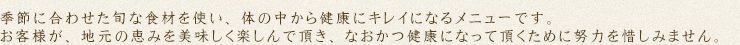 季節に合わせた旬な食材を使い、体の中から健康にキレイになるメニューです。お客様が、地元の恵みを美味しく楽しんで頂き、なおかつ健康になって頂くだめに努力を惜しみません。