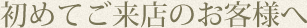 初めてご来店のお客様へ